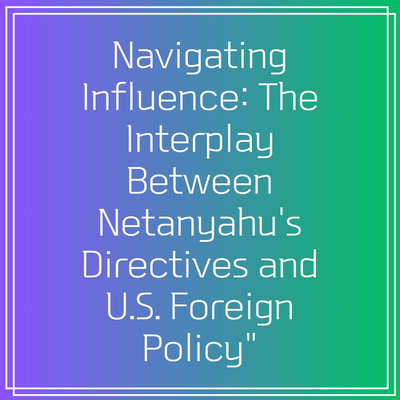 Navigating Influence: The Interplay Between Netanyahu’s Directives and U.S. Foreign Policy”