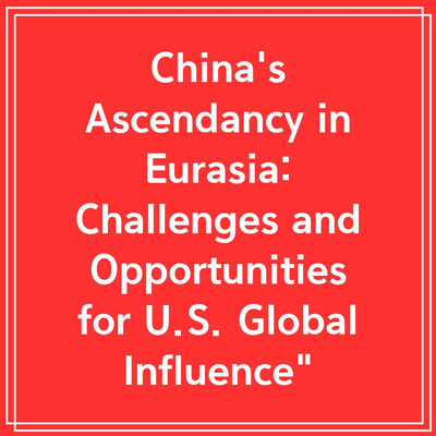 China’s Ascendancy in Eurasia: Challenges and Opportunities for U.S. Global Influence”