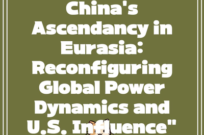 China’s Ascendancy in Eurasia: Reconfiguring Global Power Dynamics and U.S. Influence”